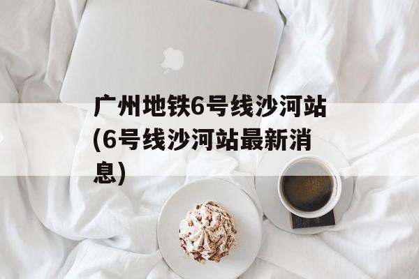 广州地铁6号线沙河站(6号线沙河站最新消息)-第1张图片-