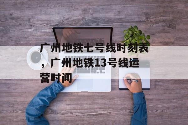 广州地铁七号线时刻表，广州地铁13号线运营时间-第1张图片-