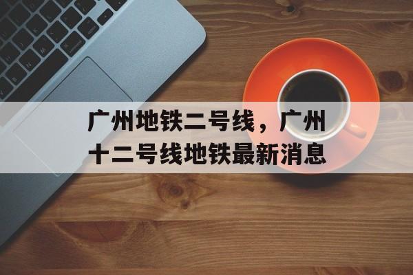 广州地铁二号线，广州十二号线地铁最新消息-第1张图片-