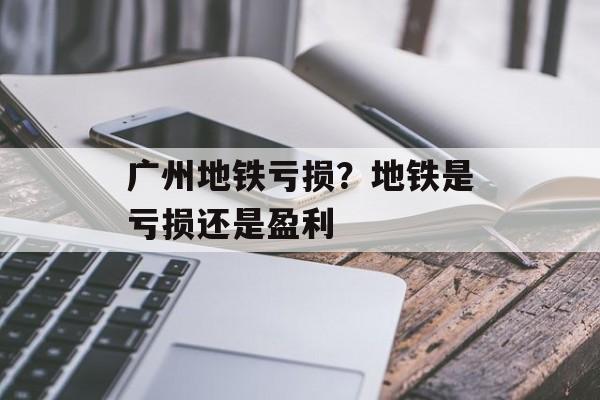 广州地铁亏损？地铁是亏损还是盈利-第1张图片-
