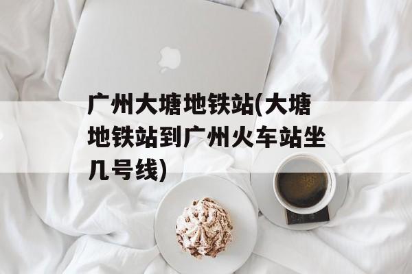 广州大塘地铁站(大塘地铁站到广州火车站坐几号线)-第1张图片-