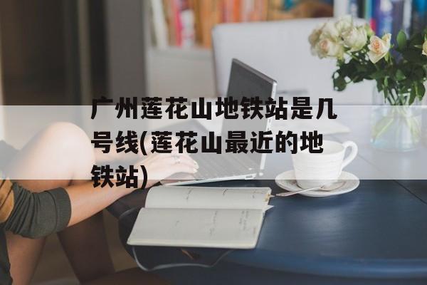 广州莲花山地铁站是几号线(莲花山最近的地铁站)-第1张图片-