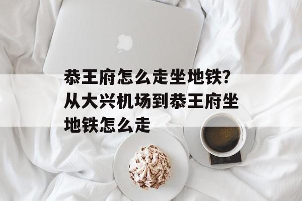 恭王府怎么走坐地铁？从大兴机场到恭王府坐地铁怎么走-第1张图片-