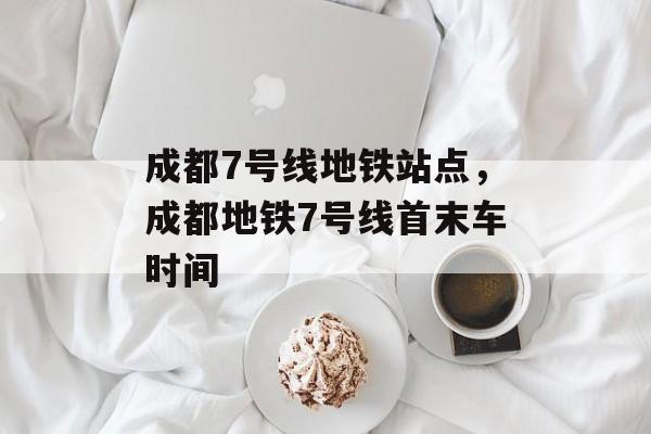 成都7号线地铁站点，成都地铁7号线首末车时间-第1张图片-