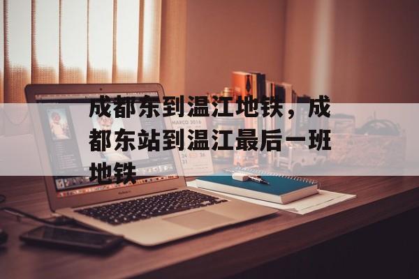 成都东到温江地铁，成都东站到温江最后一班地铁-第1张图片-