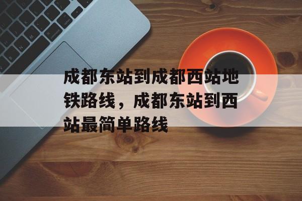 成都东站到成都西站地铁路线，成都东站到西站最简单路线-第1张图片-