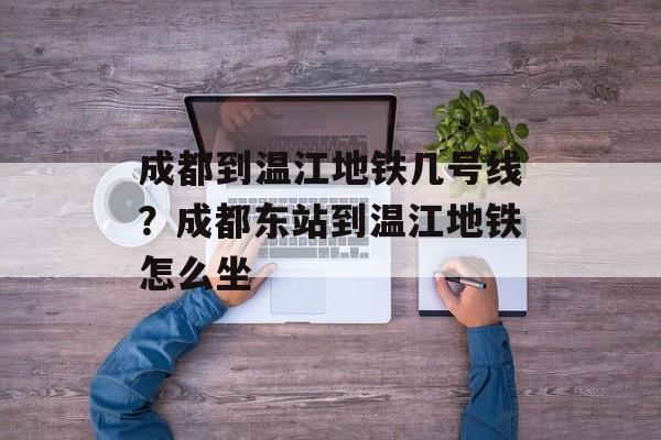 成都到温江地铁几号线？成都东站到温江地铁怎么坐-第1张图片-