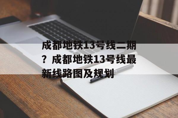 成都地铁13号线二期？成都地铁13号线最新线路图及规划-第1张图片-