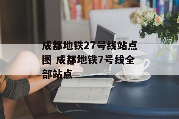 成都地铁27号线站点图 成都地铁7号线全部站点-第1张图片-