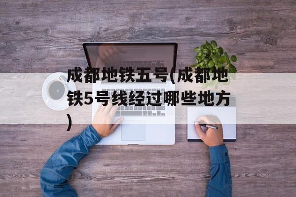 成都地铁五号(成都地铁5号线经过哪些地方)-第1张图片-
