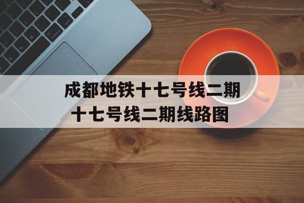 成都地铁十七号线二期 十七号线二期线路图-第1张图片-