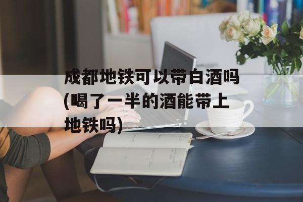 成都地铁可以带白酒吗(喝了一半的酒能带上地铁吗)-第1张图片-
