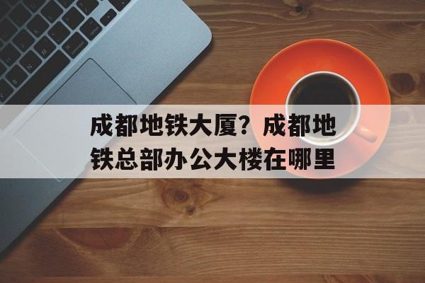 成都地铁大厦？成都地铁总部办公大楼在哪里-第1张图片-