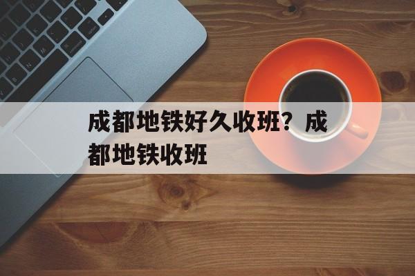 成都地铁好久收班？成都地铁收班-第1张图片-