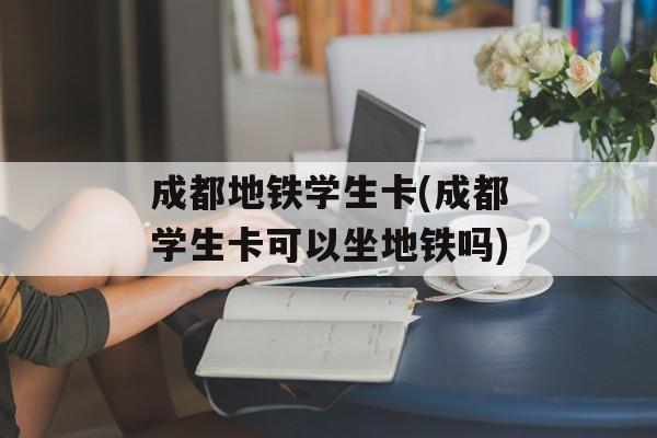 成都地铁学生卡(成都学生卡可以坐地铁吗)-第1张图片-