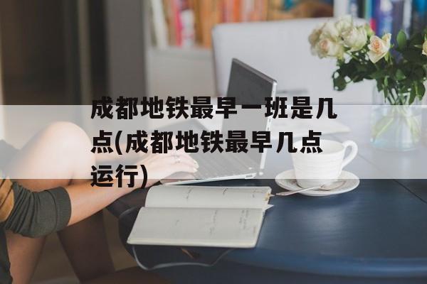 成都地铁最早一班是几点(成都地铁最早几点运行)-第1张图片-