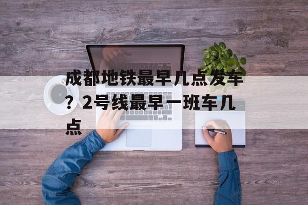 成都地铁最早几点发车？2号线最早一班车几点-第1张图片-