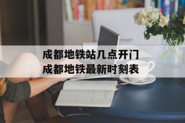 成都地铁站几点开门 成都地铁最新时刻表-第1张图片-