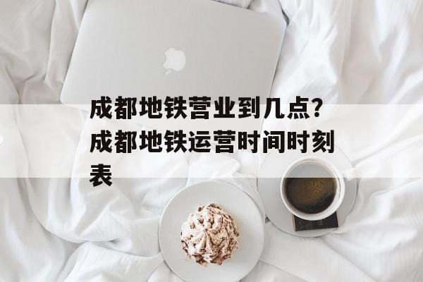 成都地铁营业到几点？成都地铁运营时间时刻表-第1张图片-