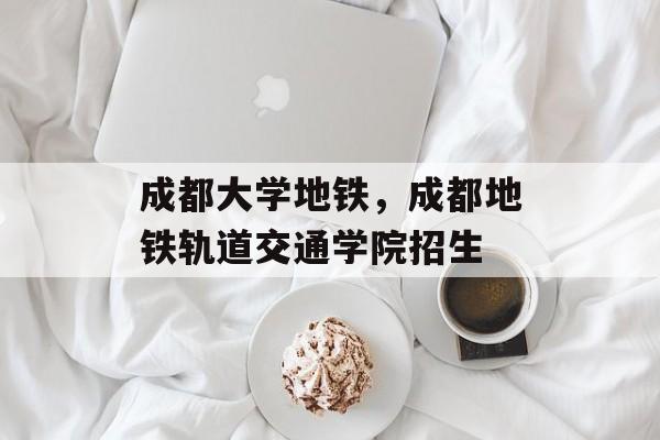 成都大学地铁，成都地铁轨道交通学院招生-第1张图片-