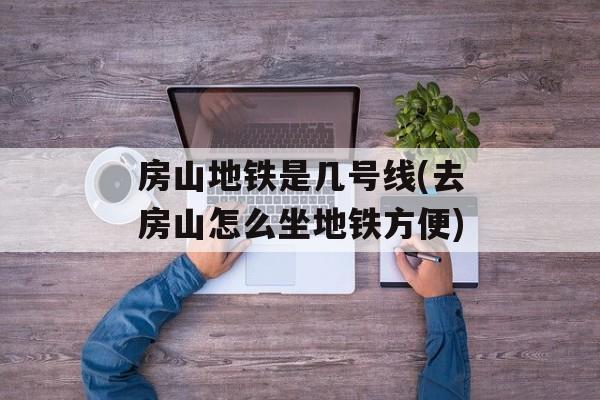 房山地铁是几号线(去房山怎么坐地铁方便)-第1张图片-