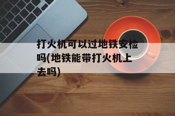 打火机可以过地铁安检吗(地铁能带打火机上去吗)-第1张图片-