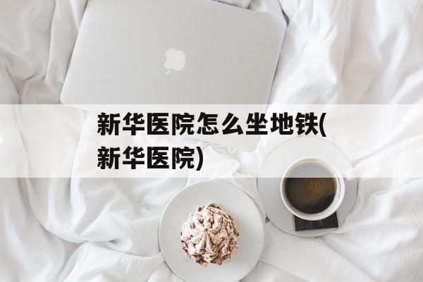 新华医院怎么坐地铁(新华医院)-第1张图片-