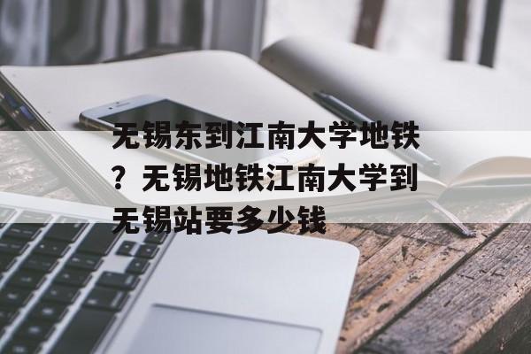 无锡东到江南大学地铁？无锡地铁江南大学到无锡站要多少钱-第1张图片-