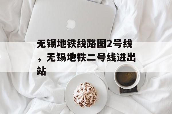 无锡地铁线路图2号线，无锡地铁二号线进出站-第1张图片-