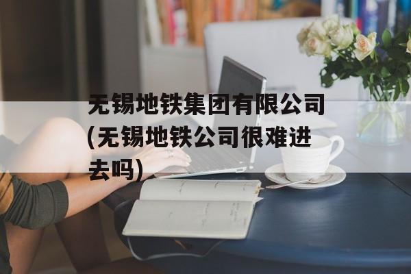 无锡地铁集团有限公司(无锡地铁公司很难进去吗)-第1张图片-