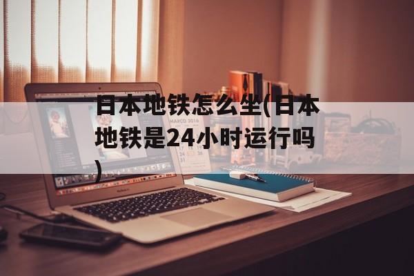 日本地铁怎么坐(日本地铁是24小时运行吗)-第1张图片-