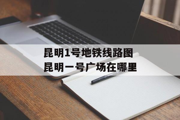 昆明1号地铁线路图 昆明一号广场在哪里-第1张图片-