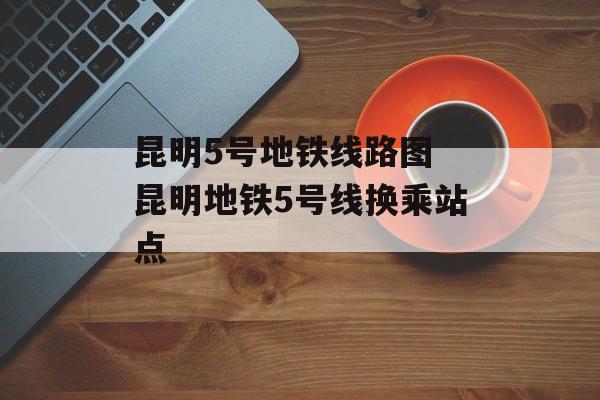 昆明5号地铁线路图 昆明地铁5号线换乘站点-第1张图片-