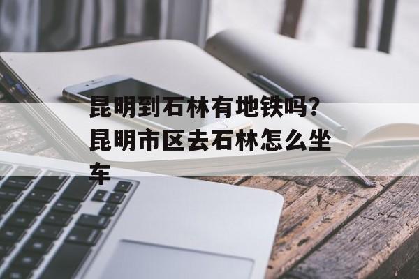 昆明到石林有地铁吗？昆明市区去石林怎么坐车-第1张图片-