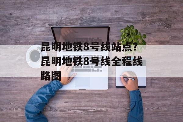 昆明地铁8号线站点？昆明地铁8号线全程线路图-第1张图片-