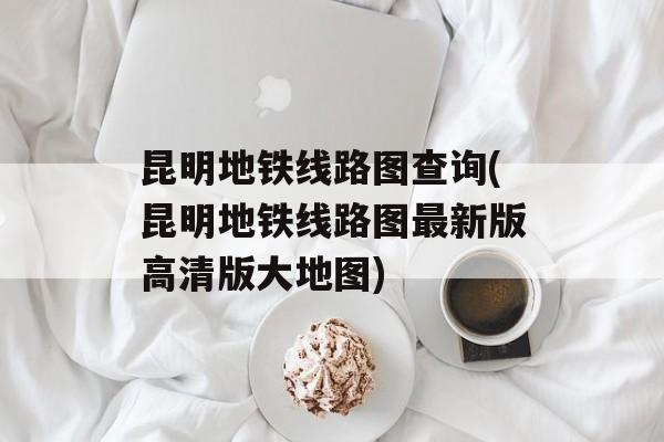 昆明地铁线路图查询(昆明地铁线路图最新版高清版大地图)-第1张图片-