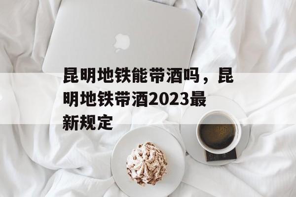 昆明地铁能带酒吗，昆明地铁带酒2023最新规定-第1张图片-