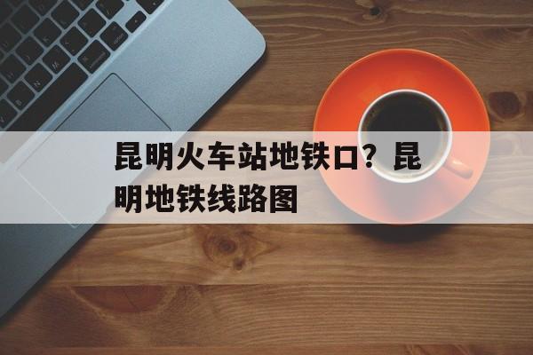 昆明火车站地铁口？昆明地铁线路图-第1张图片-
