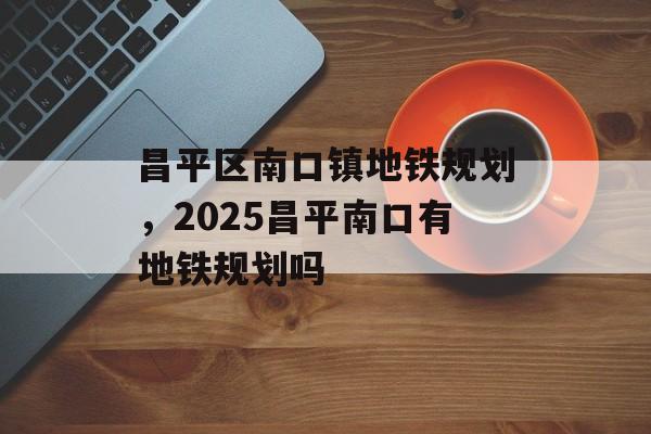 昌平区南口镇地铁规划，2025昌平南口有地铁规划吗-第1张图片-