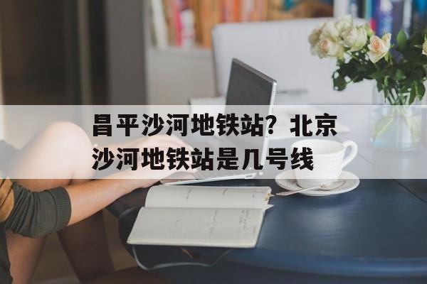 昌平沙河地铁站？北京沙河地铁站是几号线-第1张图片-