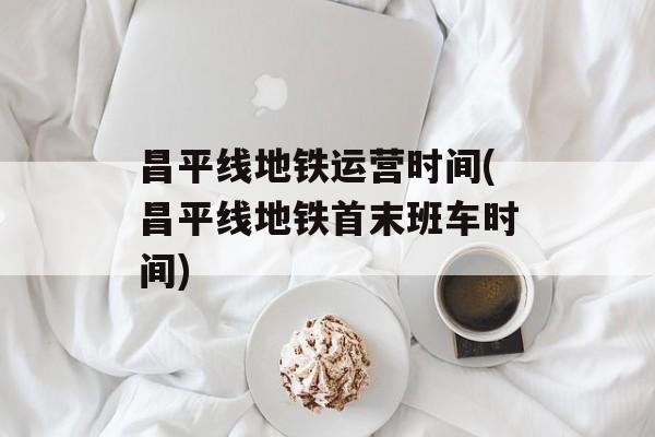 昌平线地铁运营时间(昌平线地铁首末班车时间)-第1张图片-