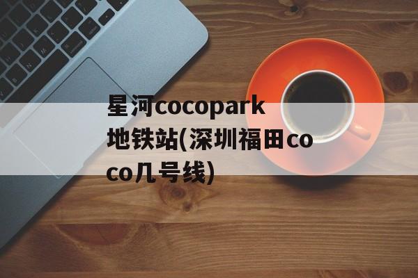星河cocopark地铁站(深圳福田coco几号线)-第1张图片-