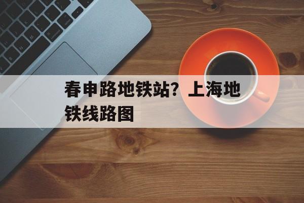 春申路地铁站？上海地铁线路图-第1张图片-