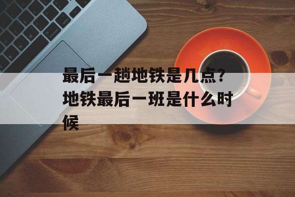 最后一趟地铁是几点？地铁最后一班是什么时候-第1张图片-