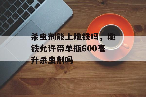 杀虫剂能上地铁吗，地铁允许带单瓶600毫升杀虫剂吗-第1张图片-