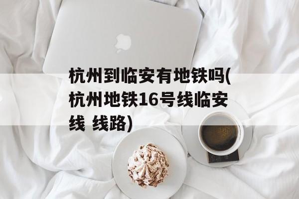 杭州到临安有地铁吗(杭州地铁16号线临安线 线路)-第1张图片-