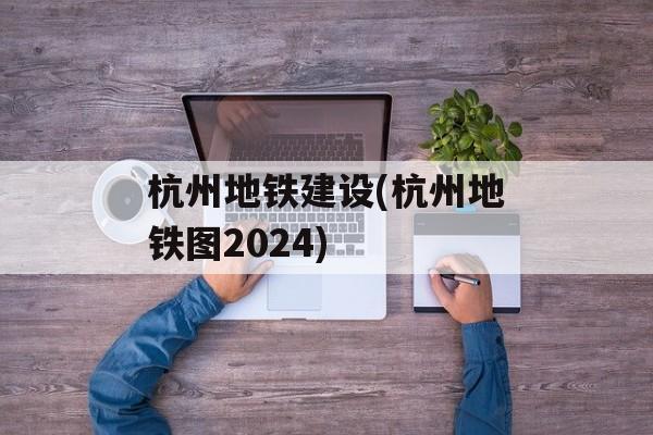 杭州地铁建设(杭州地铁图2024)-第1张图片-