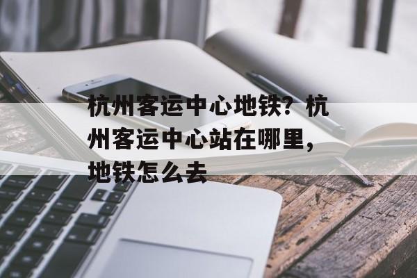 杭州客运中心地铁？杭州客运中心站在哪里,地铁怎么去-第1张图片-