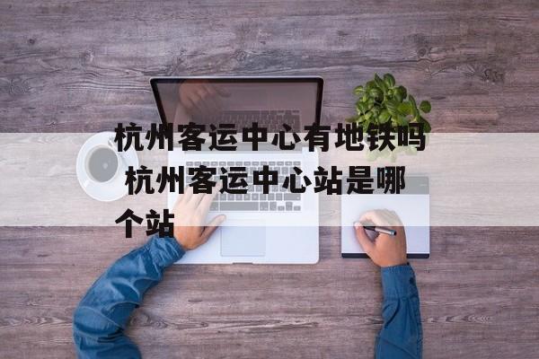 杭州客运中心有地铁吗 杭州客运中心站是哪个站-第1张图片-