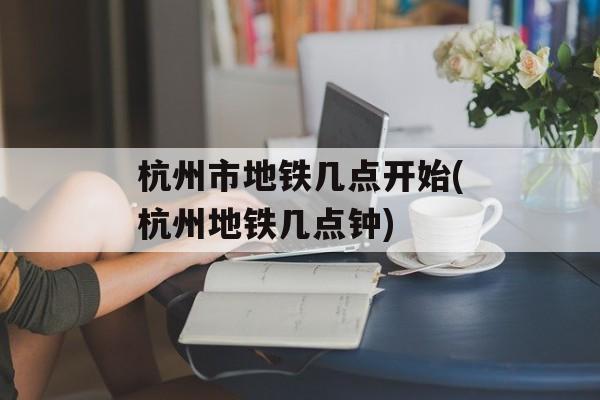 杭州市地铁几点开始(杭州地铁几点钟)-第1张图片-